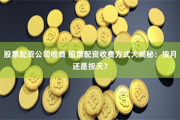 股票配资公司收费 股票配资收费方式大揭秘：按月还是按天？