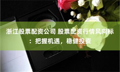 浙江股票配资公司 股票配资行情风向标：把握机遇，稳健投资