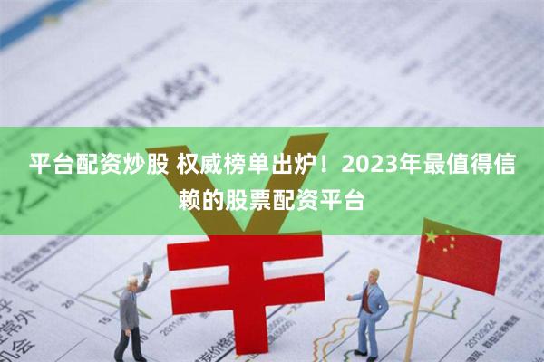 平台配资炒股 权威榜单出炉！2023年最值得信赖的股票配资平台