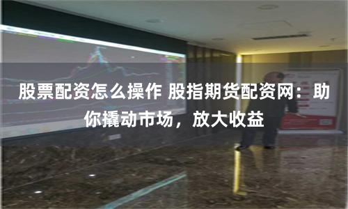 股票配资怎么操作 股指期货配资网：助你撬动市场，放大收益