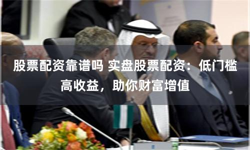 股票配资靠谱吗 实盘股票配资：低门槛高收益，助你财富增值