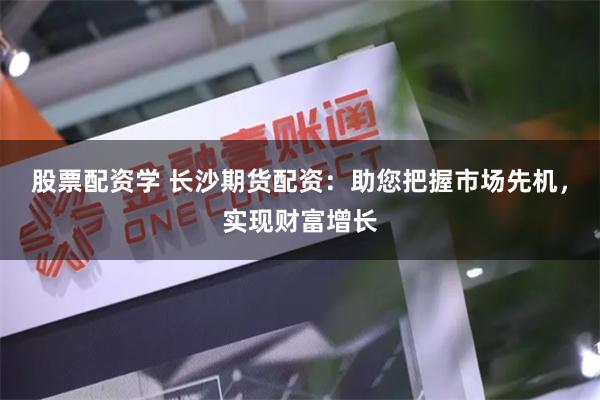 股票配资学 长沙期货配资：助您把握市场先机，实现财富增长