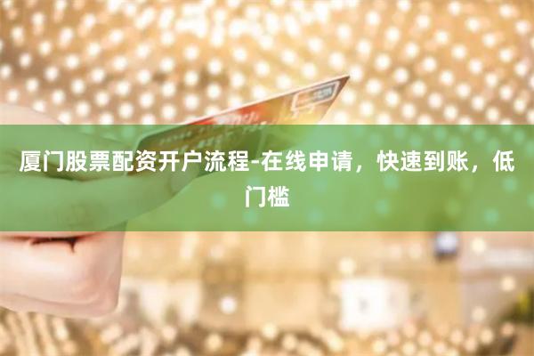 厦门股票配资开户流程-在线申请，快速到账，低门槛