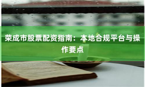 荣成市股票配资指南：本地合规平台与操作要点